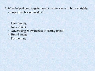 4. What helped oreo to gain instant market share in India’s highly
competitive biscuit market?
• Low pricing
• No variants
• Advertising & awareness as family brand
• Brand image
• Positioning
 
