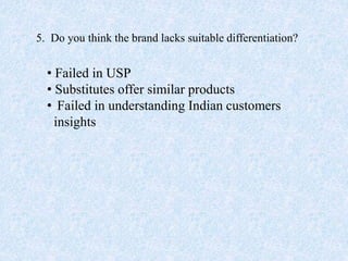 5. Do you think the brand lacks suitable differentiation?
• Failed in USP
• Substitutes offer similar products
• Failed in understanding Indian customers
insights
 