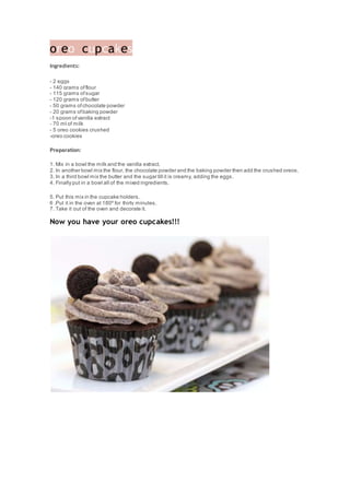 oreo cupcakes
Ingredients:
- 2 eggs
- 140 grams offlour
- 115 grams ofsugar
- 120 grams ofbutter
- 50 grams ofchocolate powder
- 20 grams ofbaking powder
-1 spoon ofvanilla extract
- 70 ml of milk
- 5 oreo cookies crushed
-oreo cookies
Preparation:
1. Mix in a bowl the milk and the vanilla extract.
2. In another bowl mix the flour, the chocolate powder and the baking powder then add the crushed oreos.
3. In a third bowl mix the butter and the sugar till it is creamy, adding the eggs.
4. Finally put in a bowl all of the mixed ingredients.
5. Put this mix in the cupcake holders.
6 .Put it in the oven at 180º for thirty minutes.
7. Take it out of the oven and decorate it.
Now you have your oreo cupcakes!!!
 