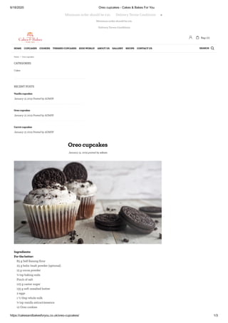 6/18/2020 Oreo cupcakes - Cakes & Bakes For You
https://cakesandbakesforyou.co.uk/oreo-cupcakes/ 1/3
Minimum order should be £10.
Delivery Terms Conditions
CATEGORIES
RECENT POSTS
Oreo cupcakes
January 15, 2019 posted by admin
Cakes
Vanilla cupcakes
January 15 2019 Posted by ADMIN
Oreo cupcakes
January 15 2019 Posted by ADMIN
Carrot cupcakes
January 15 2019 Posted by ADMIN
Ingredients:
For the batter:
85 g Self Raising our
25 g helix /malt powder (optional)
15 g cocoa powder
¼ tsp baking soda
Pinch of salt
125 g caster sugar
135 g soft unsalted butter
2 eggs
1 ½ tbsp whole milk
¼ tsp vanilla extract/essence
12 Oreo cookies
Minimum order should be £10.       Delivery Terms Conditions 
 Bag: (0)
SEARCHHOME CUPCAKES COOKIES THEMED CUPCAKES KIDS WORLD! ABOUT US GALLERY RECIPE CONTACT US 
Home / Oreo cupcakes
 