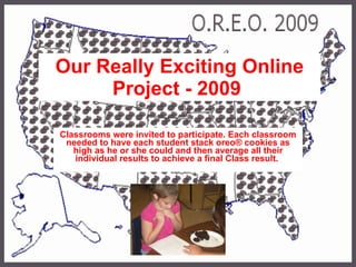Our Really Exciting Online Project - 2009   Classrooms were invited to participate. Each classroom needed to have each student stack oreo® cookies as high as he or she could and then average all their individual results to achieve a final Class result.   