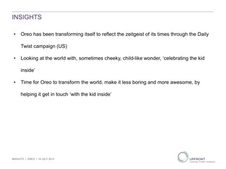 INSIGHTS
• Oreo has been transforming itself to reflect the zeitgeist of its times through the Daily
Twist campaign (US)
• Looking at the world with, sometimes cheeky, child-like wonder, ‘celebrating the kid
inside’
• Time for Oreo to transform the world, make it less boring and more awesome, by
helping it get in touch ‘with the kid inside’
INSIGHTS | OREO | 19 JULY 2013
 