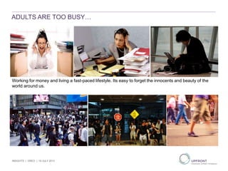 ADULTS ARE TOO BUSY…
Working for money and living a fast-paced lifestyle. Its easy to forget the innocents and beauty of the
world around us.
INSIGHTS | OREO | 19 JULY 2013
 