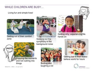 WHILE CHILDREN ARE BUSY…
Living fun and simple lives!
Getting out of their comfort
zone Seeking out the
symphony in the
background noise
Enjoying the moments
and not rushing into
things Smiling and
laughing a lot
Getting dirty; experiencing life
hands on
Getting lost in their make-
believe world for hours
INSIGHTS | OREO | 19 JULY 2013
 