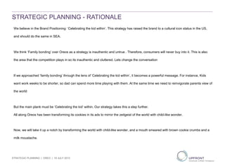 Brand
STRATEGIC PLANNING - RATIONALE
We believe in the Brand Positioning: ‘Celebrating the kid within’. This strategy has raised the brand to a cultural icon status in the US,
and should do the same in SEA.
We think ‘Family bonding’ over Oreos as a strategy is inauthentic and untrue . Therefore, consumers will never buy into it. This is also
the area that the competition plays in so its inauthentic and cluttered. Lets change the conversation
If we approached ‘family bonding’ through the lens of ‘Celebrating the kid within’, it becomes a powerful message. For instance, Kids
want work weeks to be shorter, so dad can spend more time playing with them. At the same time we need to reinvigorate parents view of
the world
But the main plank must be ‘Celebrating the kid’ within. Our strategy takes this a step further.
All along Oreos has been transforming its cookies in its ads to mirror the zeitgeist of the world with child-like wonder.
Now, we will take it up a notch by transforming the world with child-like wonder, and a mouth smeared with brown cookie crumbs and a
milk moustache.
STRATEGIC PLANNING | OREO | 19 JULY 2013
 