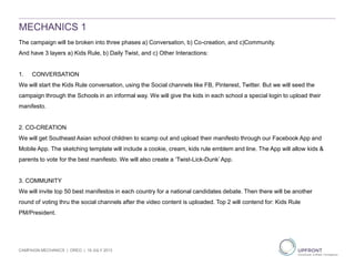 MECHANICS 1
The campaign will be broken into three phases a) Conversation, b) Co-creation, and c)Community.
And have 3 layers a) Kids Rule, b) Daily Twist, and c) Other Interactions:
1. CONVERSATION
We will start the Kids Rule conversation, using the Social channels like FB, Pinterest, Twitter. But we will seed the
campaign through the Schools in an informal way. We will give the kids in each school a special login to upload their
manifesto.
2. CO-CREATION
We will get Southeast Asian school children to scamp out and upload their manifesto through our Facebook App and
Mobile App. The sketching template will include a cookie, cream, kids rule emblem and line. The App will allow kids &
parents to vote for the best manifesto. We will also create a ‘Twist-Lick-Dunk’ App.
3. COMMUNITY
We will invite top 50 best manifestos in each country for a national candidates debate. Then there will be another
round of voting thru the social channels after the video content is uploaded. Top 2 will contend for: Kids Rule
PM/President.
CAMPAIGN MECHANICS | OREO | 19 JULY 2013
 