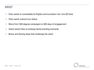BRIEF
• Oreo wants to consolidate its Digital communication into ‘one SE Asia’
• Oreo wants cultural icon status
• Move from 360-degree campaigns to 365 days of engagement
• Client wants Oreo to embody family bonding moments
• Brave and Daring ideas that challenge the client
BRIEF | OREO | 19 JULY 2013
 