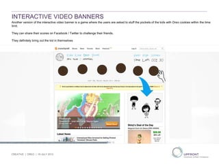 INTERACTIVE VIDEO BANNERS
CREATIVE | OREO | 19 JULY 2013
Another version of the interactive video banner is a game where the users are asked to stuff the pockets of the kids with Oreo cookies within the time
limit.
They can share their scores on Facebook / Twitter to challenge their friends.
They definitely bring out the kid in themselves
 