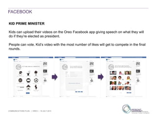 COMMUNICATIONS PLAN | OREO | 19 JULY 2013
FACEBOOK
KID PRIME MINISTER
Kids can upload their videos on the Oreo Facebook app giving speech on what they will
do if they’re elected as president.
People can vote. Kid’s video with the most number of likes will get to compete in the final
rounds.
 