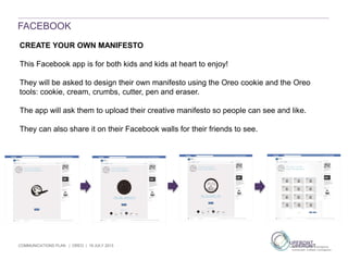 COMMUNICATIONS PLAN | OREO | 19 JULY 2013
FACEBOOK
CREATE YOUR OWN MANIFESTO
This Facebook app is for both kids and kids at heart to enjoy!
They will be asked to design their own manifesto using the Oreo cookie and the Oreo
tools: cookie, cream, crumbs, cutter, pen and eraser.
The app will ask them to upload their creative manifesto so people can see and like.
They can also share it on their Facebook walls for their friends to see.
 
