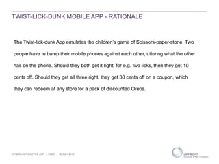 TWIST-LICK-DUNK MOBILE APP - RATIONALE
The Twist-lick-dunk App emulates the children’s game of Scissors-paper-stone. Two
people have to bump their mobile phones against each other, uttering what the other
has on the phone. Should they both get it right, for e.g. two licks, then they get 10
cents off. Should they get all three right, they get 30 cents off on a coupon, which
they can redeem at any store for a pack of discounted Oreos.
OTHERS/INTERACTIVE APP | OREO | 19 JULY 2013
 