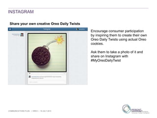 COMMUNICATIONS PLAN | OREO | 19 JULY 2013
INSTAGRAM
Share your own creative Oreo Daily Twists
Encourage consumer participation
by inspiring them to create their own
Oreo Daily Twists using actual Oreo
cookies.
Ask them to take a photo of it and
share on Instagram with
#MyOreoDailyTwist
 
