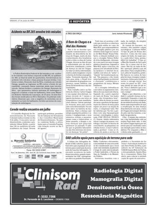 SÁBADO, 27 de junho de 2009
                                                                         O REPÓRTER                                                                       O REPÓRTER       3



 Acidente na BR 285 envolve três veículos                           A TOCA DA ONÇA                                             Larry Antonio Wizniewsky



                                                                                                          Tudo isso só acentua o ridí-     nada, da vaidade, do simples
                                                                    O Bem de Chagas e o                culo que envolveu a cobertura       nariz de uma Miss.
                                                                                                       dada pela mídia ao caso da             As causas do fracasso, no
                                                                    Mal dos Homens                     Miss RGS, que responsabilizou       entanto, têm também culpas
                                                                       Não é de se duvidar que,        um cirurgião plástico por seu       sociológicas. Conforme Heller
                                                                    quando comemoramos o cen-          irrisório sexto lugar no concur-    “O tipo de pele de Bruna des-
                                                                    tenário da descoberta da do-       so de Miss Brasil. Bruna Felis-     favorece. Como ela tem uma
                                                                    ença de Chagas, muito do des-      berto, a infausta beldade acu-      origem de índio, de negro jun-
                                                                    conhecimento dos brasileiros       sou o cirurgião Nelson Heller       to, a pele dela é dura, grossa,
                                                                    sobre a vida e a obra de Carlos    de tê-la desfigurado, detonan-      difícil de trabalhar”. É isso aí,
                                                                    Chagas, deva-se ao fato de que     do o seu nariz em uma cirurgia      a Miss Rio Grande do Sul é pelo
                                                                    a enfermidade por ele desco-       plástica desastrosa. Segundo a      duro. Eis a causa real do fra-
                                                                    berta leve, exatamente, o nome     Miss RGS, após o concurso, ela      casso. Não há, na visão de He-
                                                                    de doença ou mal de Chagas.        passou a ser alcunhada de Bru-      ller, operação plástica que dê
                                                                    Ao falar-se desta enfermidade,     na Jackson e a internet foi in-     jeito nisso. Para complicar Bru-
    A Polícia Rodoviária Federal de Ijuí atendeu a um aciden-       muitos ainda imaginam corpos       vadida com fotos do “antes” e       na é, além de brasileira, pobre.
  te de trânsito com lesões corporais na BR 285, no quilôme-        cobertos de feridas ensangüen-     “depois” da transformação na-       Ela bancou os custos de hos-
  tro 460, ao final da tarde de quarta-feira. Envolveram-se no      tadas. Tremenda injustiça. Há      sal. “Ela passava o dia vendo       pital de duas cirurgias comple-
  acidente três veículos e duas pessoas ficaram feridas. Con-       cem anos atrás, o Brasil teve      estas barbaridades na internet      mentares, feitas para tentar re-
  forme o relato, Honorato José da Silva, conduzia um veículo       um vislumbre de grandeza e es-     e chorando” confidenciou a          verter o estrago inicial. Seu
  Omega, quando ao ingressar na BR cortou a frente de um            perança, quase inéditos, nas       progenitora da moça, Miriam         nome foi parar no SPC, com
  caminhão, causando danos materiais ainda num terceiro             áreas da biomedicina e das hu-     Felisberto.                         uma dívida de mais 20 mil re-
  veículo. Saíram feridos o condutor do Omega, Honorato da          manidades.                            Já o cirurgião defendeu-se       ais, “Fora o dinheiro que a mi-
  Silva , que apresentou visíveis sintomas de embriaguez e             Num trabalho único na his-      com todos os argumentos cien-       nha irmã e a minha mãe gasta-
  negou-se a realizar o teste do bafômetro, bem como Maurí-         tória da ciência, Carlos Chagas    tíficos de sua essencial ciência.   ram comigo”.
  cio Roberto Almeida da Conceição, de 25 anos. Os dois feri-       e sua equipe descobriram, no       Segundo ele a parte superior           Digam o que disserem, a vai-
  dos foram medicados no HCI e liberados. Os policiais rodo-        prazo recorde de 7 meses o         do nariz de Bruna “era muito        dade é a grande doença da hu-
  viários disseram que, com a negativa do motorista em se           agente da doença, seu vetor, os    largo, não fotografava bem”.        manidade. Enquanto o nariz de
  submeter ao teste do bafômetro, foi feito um termo de cons-       hospedeiros e suas manifesta-      Assim, além de mexer no nariz,      uma idiota e as ações cirúrgicas
  tatação de embriaguez.                                            ções clínicas. Outras patologi-    ele usou a gordura da lipoaspi-     de um imbecil a serviço do nada,
                                                                    as levaram anos para terem         ração da cintura da moça para       forem mais importantes do que
                                                                    este ciclo determinado. Foi um     erguer um pouco as maçãs do         a erradicação de uma doença
Corede realiza encontro em julho                                    feito único na história da bio-
                                                                    medicina. Hoje a doença que
                                                                                                       rosto, e compensar tudo. Hel-
                                                                                                       ler informa que “Eu tiro a gor-
                                                                                                                                           descoberta há cem anos, o bem
                                                                                                                                           de Chagas será sempre derrota-
  O Conselho Regional de De-      participar prefeitos, presiden-   atinge populações pobres e ca-     dura com uma lipoaspiração          do pelo mal dos homens, a vai-
senvolvimento do Noroeste         tes de Câmaras de Vereadores      rentes, é negligenciada e seus     normal, centrifugada e mistu-       dade da ignorância.
Colonial realiza reunião no dia   e dos Conselhos Municipais        números voltam a assustar,         rada COM CÉLULAS TRONCO                (Obs.: A íntegra das entrevis-
9 de julho. O encontro vai ser    de Desenvolvimento. Na pau-       assim como a tuberculose, a        (!). Depois, minha enfermeira       tas e das barbaridades está na
desenvolvido, conforme o pre-     ta, conforme Bedin, a articu-     febre amarela, a dengue e ou-      extrai o sangue da pessoa, cen-     revista Piauí deste mês. A vida
sidente Gilmar Bedin, a partir    lação para a Consulta Popular,    tras doenças que pareciam          trifuga e tira dele os fatores de   de Carlos Chagas espera por um
das 14h no auditório da sede      cuja votação ocorre no dia 5      pertencer ao passado. É sabi-      crescimento, as plaquetas e as      jornal para ser mostrada como
acadêmica da Unijuí. Devem        de agosto.                        do que os grandes laboratóri-      células tronco. A isso é adicio-    um exemplo para todos os bra-
                                                                    os não têm interesse em inves-     nada a gordura”. Como se vê,        sileiros. Por enquanto a Miss e
                                                                    tir em doenças “de pobre”.         ciência de ponta a serviço do       o idiota estão ganhando...).


                                                                    OAB solicita apoio para aquisição de terreno para sede
                                                                      A Ordem dos Advogados do         Ballin. Conforme o documento,       prefeito e o Secretário de Go-
                                                                    Brasil (OAB) solicitou apoio ao    a necessidade de uma nova sede      verno e Articulação Institucio-
                                                                    Executivo para aquisição de um     se dá considerando que o local      nal, Darci Pretto da Silva, a pre-
                                                                    terreno para construção da nova    onde está instalada atualmente      sidente da 23ª Subseção da
                                                                    sede da Casa dos Advogados. O      é longe de onde está localizado     OAB/RS Izaura Melo de Freitas,
                                                                    encontro aconteceu na tarde        o Poder Judiciário, o Fórum da      o vice-presidente, Sandro Bine-
                                                                    dessa terça-feira, quando repre-   Vara do Trabalho e do Ministé-      llo e o tesoureiro, Flávio Frie-
                                                                    sentantes da OAB entregaram        rio Público.                        drich, para colocar a reivindi-
                                                                    um ofício ao prefeito Fioravante     Estiveram reunidos com o          cação de apoio do executivo.
 