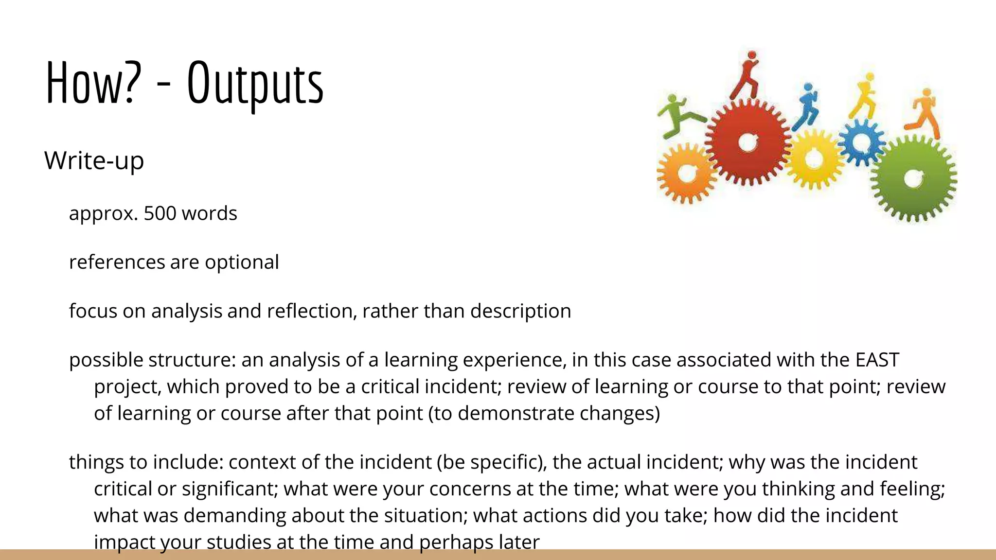 How? - Outputs
Write-up
approx. 500 words
references are optional
focus on analysis and reflection, rather than description
possible structure: an analysis of a learning experience, in this case associated with the EAST
project, which proved to be a critical incident; review of learning or course to that point; review
of learning or course after that point (to demonstrate changes)
things to include: context of the incident (be specific), the actual incident; why was the incident
critical or significant; what were your concerns at the time; what were you thinking and feeling;
what was demanding about the situation; what actions did you take; how did the incident
impact your studies at the time and perhaps later
 