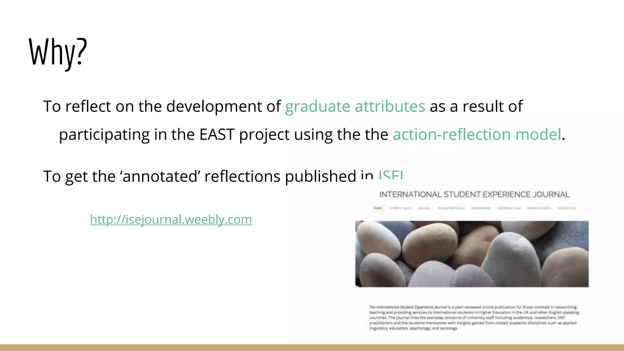 Why?
To reflect on the development of graduate attributes as a result of
participating in the EAST project using the the action-reflection model.
To get the ‘annotated’ reflections published in ISEJ.
http://isejournal.weebly.com
 
