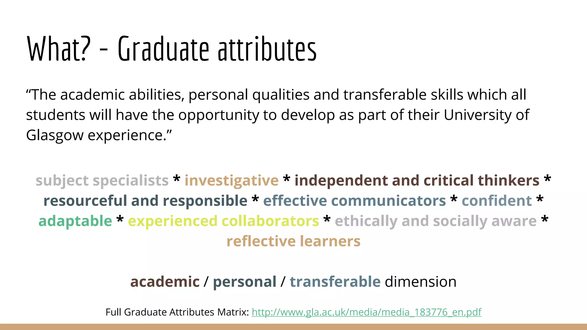 What? - Graduate attributes
“The academic abilities, personal qualities and transferable skills which all
students will have the opportunity to develop as part of their University of
Glasgow experience.”
subject specialists * investigative * independent and critical thinkers *
resourceful and responsible * effective communicators * confident *
adaptable * experienced collaborators * ethically and socially aware *
reflective learners
academic / personal / transferable dimension
Full Graduate Attributes Matrix: http://www.gla.ac.uk/media/media_183776_en.pdf
 