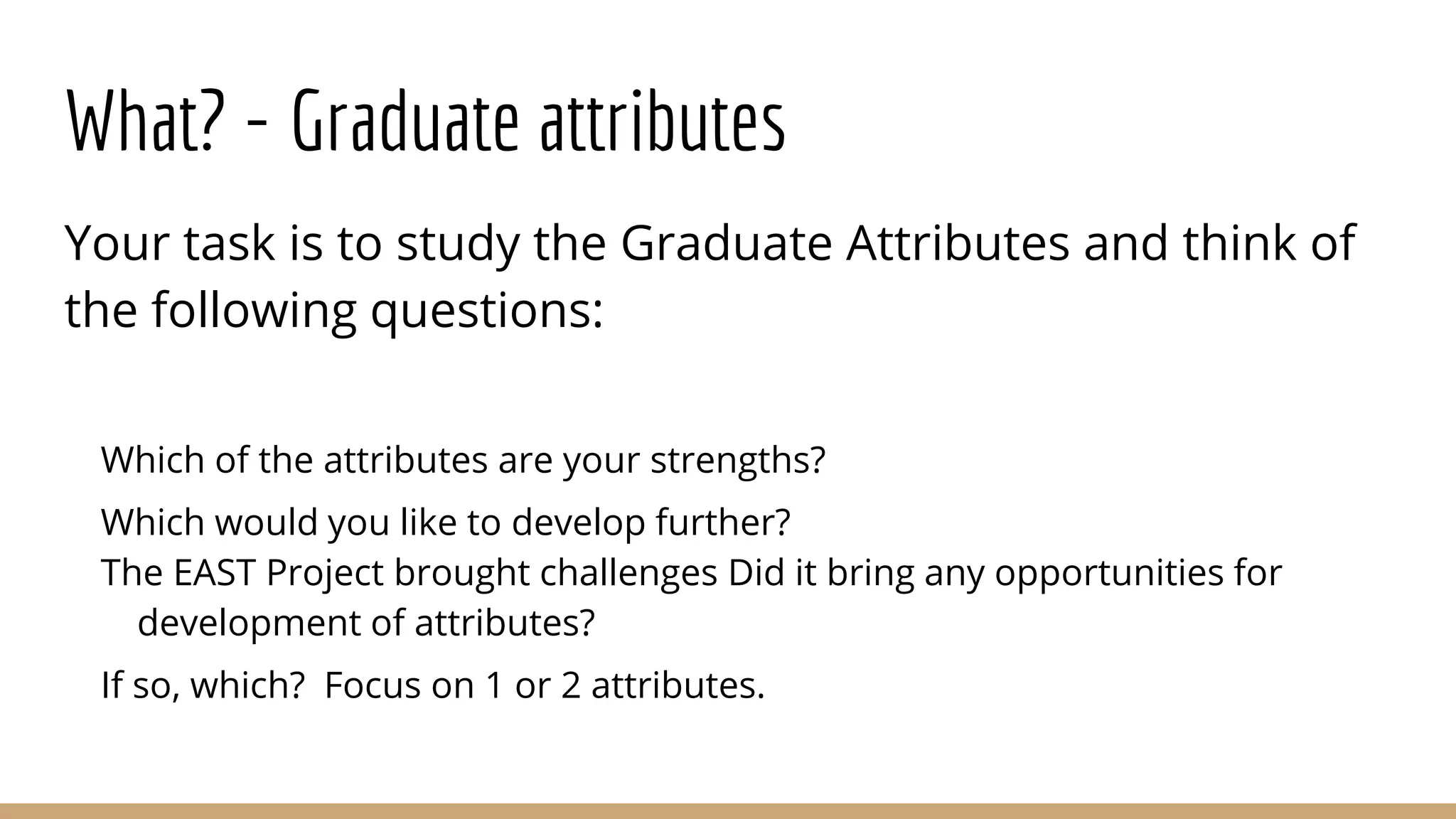 What? - Graduate attributes
Your task is to study the Graduate Attributes and think of
the following questions:
Which of the attributes are your strengths?
Which would you like to develop further?
The EAST Project brought challenges Did it bring any opportunities for
development of attributes?
If so, which? Focus on 1 or 2 attributes.
 