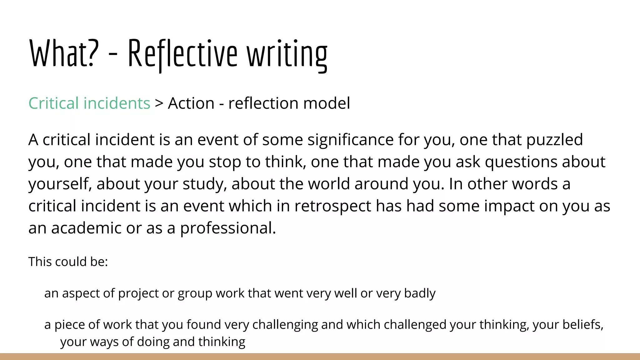 What? - Reflective writing
Critical incidents > Action - reflection model
A critical incident is an event of some significance for you, one that puzzled
you, one that made you stop to think, one that made you ask questions about
yourself, about your study, about the world around you. In other words a
critical incident is an event which in retrospect has had some impact on you as
an academic or as a professional.
This could be:
an aspect of project or group work that went very well or very badly
a piece of work that you found very challenging and which challenged your thinking, your beliefs,
your ways of doing and thinking
 
