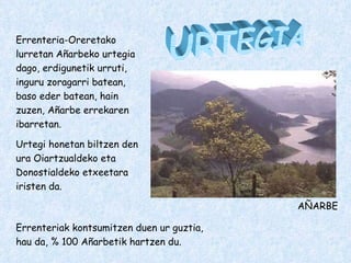 URTEGIA Errenteria-Oreretako lurretan Añarbeko urtegia dago, erdigunetik urruti, inguru zoragarri batean, baso eder batean, hain zuzen, Añarbe errekaren ibarretan. Urtegi honetan biltzen den ura Oiartzualdeko eta Donostialdeko etxeetara iristen da. Errenteriak kontsumitzen duen ur guztia, hau da, % 100 Añarbetik hartzen du. AÑARBE 