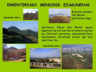ERRENTERIAKO  MENDIRIK  EZAGUNENAK BIZARAIN 280 m Bizarain mendian San Marko gotorlekua dago. URDABURU 595 m   Apirilaren 25ean San Marko eguna ospatzen da eta bertan erromeria egiten da. Ohiturari jarraituz, amandreak bere besotakoari arrautzak dituen opil bat oparitzen dio. 