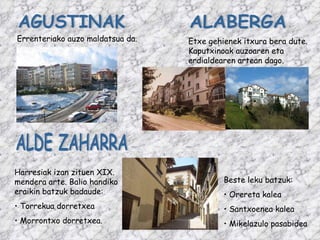 AGUSTINAK Errenteriako auzo maldatsua da. ALABERGA Etxe gehienek itxura bera dute. Kaputxinoak auzoaren eta erdialdearen artean dago. ALDE ZAHARRA Harresiak izan zituen XIX. mendera arte. Balio handiko eraikin batzuk badaude: Torrekua dorretxea Morrontxo dorretxea. Beste leku batzuk: Orereta kalea Santxoenea kalea Mikelazulo pasabidea 