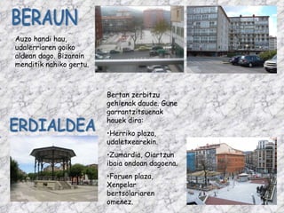Bertan zerbitzu gehienak daude. Gune garrantzitsuenak hauek dira: Herriko plaza, udaletxearekin. Zumardia, Oiartzun ibaia ondoan dagoena. Foruen plaza, Xenpelar bertsolariaren omenez. ERDIALDEA Auzo handi hau, udalerriaren goiko aldean dago. Bizarain menditik nahiko gertu.  BERAUN 