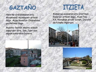 GAZTAÑO Herriko erdialdearen eta Arramendi muinoaren artean dago. Auzo honetan Oreretako gaztetxea dago.  Auzoko festak ekaina aldean ospatzen dira, San Juan sua ospakizunarekin batera. ITZIETA Alaberga auzoaren eta Oiartzun ibaiaren artean dago. Auzo hau XX. mendean eraiki zuten, Itzieta deitutako inguruan. 