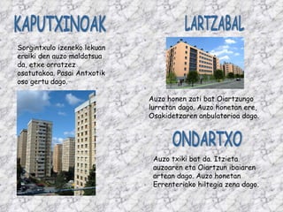 LARTZABAL ONDARTXO Auzo honen zati bat Oiartzungo lurretan dago. Auzo honetan ere, Osakidetzaren anbulatorioa dago. Auzo txiki bat da. Itzieta auzoaren eta Oiartzun ibaiaren artean dago. Auzo honetan Errenteriako hiltegia zena dago. KAPUTXINOAK Sorgintxulo izeneko lekuan eraiki den auzo maldatsua da, etxe orratzez osatutakoa. Pasai Antxotik oso gertu dago. 