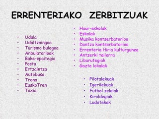 ERRENTERIAKO  ZERBITZUAK Udala Udaltzaingoa Turismo bulegoa Anbulatorioak Bake-epaitegia Posta Ertzaintza Autobusa Trena EuskoTren Taxia Haur-eskolak Eskolak Musika kontserbatorioa Dantza kontserbatorioa Errenteria Hiria kulturgunea Antzerki tailerra Liburutegiak Gazte lokalak Pilotalekuak Igerilekuak Futbol zelaiak Kiroldegiak Ludotekak 