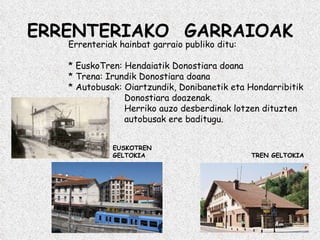 ERRENTERIAKO  GARRAIOAK Errenteriak hainbat garraio publiko ditu: * EuskoTren: Hendaiatik Donostiara doana * Trena: Irundik Donostiara doana * Autobusak: Oiartzundik, Donibanetik eta Hondarribitik   Donostiara doazenak.   Herriko auzo desberdinak lotzen dituzten   autobusak ere baditugu. EUSKOTREN GELTOKIA TREN GELTOKIA 