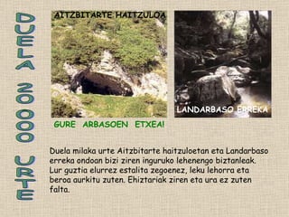 DUELA 20.000 URTE Duela milaka urte Aitzbitarte haitzuloetan eta Landarbaso erreka ondoan bizi ziren inguruko lehenengo biztanleak. Lur guztia elurrez estalita zegoenez, leku lehorra eta beroa aurkitu zuten. Ehiztariak ziren eta ura ez zuten falta. AITZBITARTE HAITZULOA LANDARBASO ERREKA GURE  ARBASOEN  ETXEA! 