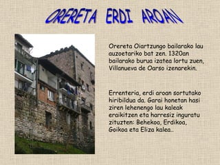 ORERETA  ERDI  AROAN Orereta Oiartzungo bailarako lau auzoetariko bat zen. 1320an bailarako burua izatea lortu zuen, Villanueva de Oarso izenarekin. Errenteria, erdi aroan sortutako hiribildua da. Garai honetan hasi ziren lehenengo lau kaleak eraikitzen eta harresiz inguratu zituzten: Behekoa, Erdikoa, Goikoa eta Eliza kalea..  