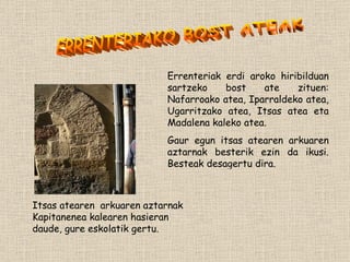 Itsas atearen  arkuaren aztarnak Kapitanenea kalearen hasieran daude, gure eskolatik gertu. Errenteriak erdi aroko hiribilduan sartzeko bost ate zituen: Nafarroako atea, Iparraldeko atea, Ugarritzako atea, Itsas atea eta Madalena kaleko atea. Gaur egun itsas atearen arkuaren aztarnak besterik ezin da ikusi. Besteak desagertu dira. ERRENTERIAKO BOST ATEAK 