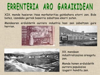 ERRENTERIA  ARO  GARAIKIDEAN XIX. mende hasieran itsas merkataritza gainbehera etorri zen. Bide batez, izandako gerrek baserria zabaltzea ekarri zuten. Mendearen erdialdetik aurrera industria hasi zen zabaltzen gure herrian. XX. mendean industrializazioa areagotu zen. Mende honen erdialdetik aurrera populazioa izugarri handitu zen. 
