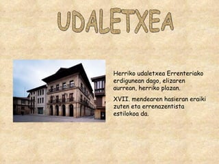 UDALETXEA Herriko udaletxea Errenteriako erdigunean dago, elizaren aurrean, herriko plazan. XVII. mendearen hasieran eraiki zuten eta errenazentista estilokoa da. 