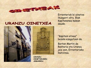 OINETXEAK Errenteriak bi oinetxe ikusgarri ditu. Biak Kapitanenea kalean daude. URANZU OINETXEAREN ARMARRIA URANZU OINETXEA “ Kapitain etxea” bezala ezagutzen da. Bertan Martin de Renteria eta Uranzu jaio zen, Errenteriako matxinoa. 