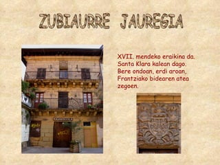 ZUBIAURRE  JAUREGIA XVII. mendeko eraikina da. Santa Klara kalean dago. Bere ondoan, erdi aroan, Frantziako bidearen atea zegoen. 
