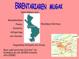 ERRENTARIAREN  MUGAK Iparraldean Lezo. Mendebaldean Pasaia, Donostia, Astigarraga eta Hernani. Hegoaldean Goizueta eta Arano. Ekialdean Oiartzun. Bere udal barrutiak 31,9 km²-ko hedadura du eta 38.505 biztanle ditu (2008).  IRUN   HONDARRIBIA 