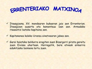 Itsasgizona. XV. mendearen bukaeran jaio zen Errenterian. Itsasgizon ausarta eta kementsua izan zen. Armadako itsasontzi bateko kapitaina zen. Kapitanenea kaleko Uranzu oinetxearen jabea zen. Garai haietako beldurra eragiten zuen Bizargorri pirata garaitu zuen Eivissa uhartean. Horregatik, bere etxeak armarria edukitzeko baimena lortu zuen. ERRENTERIAKO  MATXINOA 