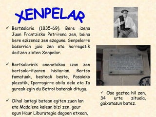 Bertsolaria (1835-69). Bere izena Juan Frantzisko Petrirena zen, baina bere ezizenaz zen ezaguna. Senpelarre baserrian jaio zen eta horregatik deitzen zioten Xenpelar. Bertsolaririk onenetakoa izan zen bertsolaritzaren historian. Bertso famatuak, besteak beste, Pasaiako plazatik, Iparragirre abila dela eta Ia gureak egin du Betroi batenak ditugu. Oihal lantegi batean egiten zuen lan eta Madalena kalean bizi zen, gaur egun Haur Liburutegia dagoen etxean, hain zuzen. XENPELAR Oso gaztea hil zen, 34 urte zituela, gaixotasun batez. 