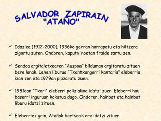 Idazlea (1912-2000). 1936ko gerran harrapatu eta hiltzera zigortu zuten. Ondoren, kaputxinoetan fraide sartu zen. Sendoa argitaletxearen “Auspoa” bilduman argitaratu zituen bere lanak. Lehen liburua “Txantxangorri kantaria” eleberria izan zen eta 1979an plazaratu zuen. 1981ean “Txori” eleberri poliziakoa idatzi zuen. Eleberri hau baserri inguruan kokatua dago. Ondoren, hainbat eta hainbat liburu idatzi zituen. Eleberriez gain, Atañok bertsoak ere idatzi zituen. SALVADOR  ZAPIRAIN &quot;ATAÑO&quot; 
