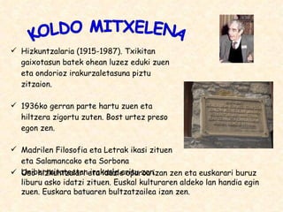 Hizkuntzalaria (1915-1987). Txikitan gaixotasun batek ohean luzez eduki zuen eta ondorioz irakurzaletasuna piztu zitzaion. 1936ko gerran parte hartu zuen eta hiltzera zigortu zuten. Bost urtez preso egon zen. Madrilen Filosofia eta Letrak ikasi zituen eta Salamancako eta Sorbona Unibertsitateetan irakasle aritu zen. KOLDO MITXELENA Oso hizkuntzalari eta idazle oparoa izan zen eta euskarari buruz liburu asko idatzi zituen. Euskal kulturaren aldeko lan handia egin zuen. Euskara batuaren bultzatzailea izan zen. 