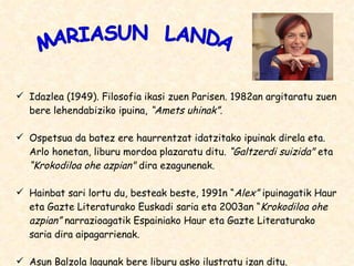 Idazlea (1949). Filosofia ikasi zuen Parisen. 1982an argitaratu zuen bere lehendabiziko ipuina,  “Amets uhinak”. Ospetsua da batez ere haurrentzat idatzitako ipuinak direla eta. Arlo honetan, liburu mordoa plazaratu ditu.  “Galtzerdi suizida&quot;  eta  “Krokodiloa ohe azpian&quot;  dira ezagunenak. Hainbat sari lortu du, besteak beste, 1991n “ Alex”  ipuinagatik Haur eta Gazte Literaturako Euskadi saria eta 2003an “ Krokodiloa ohe azpian”  narrazioagatik Espainiako Haur eta Gazte Literaturako saria dira aipagarrienak. Asun Balzola lagunak bere liburu asko ilustratu izan ditu. MARIASUN  LANDA 