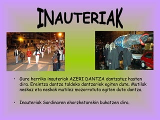 Gure herriko inauteriak AZERI DANTZA dantzatuz hasten dira. Ereintza dantza taldeko dantzariek egiten dute. Mutilak neskaz eta neskak mutilez mozorrotuta egiten dute dantza. Inauteriak Sardinaren ehorzketarekin bukatzen dira. INAUTERIAK 