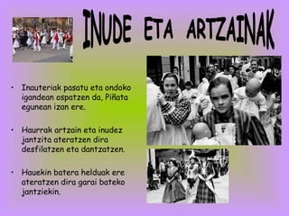 Inauteriak pasatu eta ondoko igandean ospatzen da, Piñata egunean izan ere. Haurrak artzain eta inudez jantzita ateratzen dira desfilatzen eta dantzatzen. Hauekin batera helduak ere ateratzen dira garai bateko jantziekin. INUDE  ETA  ARTZAINAK 