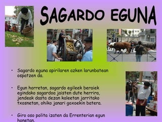 Sagardo eguna apirilaren azken larunbatean ospatzen da. Egun horretan, sagardo egileek beraiek egindako sagardoa jaisten dute herrira, jendeak dasta dezan kaleetan jarritako txosnetan, ohiko janari goxoekin batera. Giro oso polita izaten da Errenterian egun honetan. SAGARDO EGUNA 