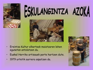 Ereintza Kultur elkarteak maiatzaren lehen egunetan antolatzen du. Euskal Herriko artisauek parte hartzen dute.  1979 urtetik aurrera ospatzen da. ESKULANGINTZA  AZOKA 