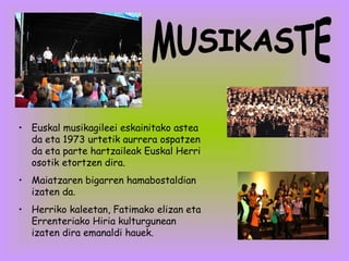 Euskal musikagileei eskainitako astea da eta 1973 urtetik aurrera ospatzen da eta parte hartzaileak Euskal Herri osotik etortzen dira. Maiatzaren bigarren hamabostaldian izaten da. Herriko kaleetan, Fatimako elizan eta Errenteriako Hiria kulturgunean izaten dira emanaldi hauek. MUSIKASTE 