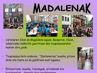 Uztailaren 22an da Magdalena eguna. Bezperan, 21ean, udaletxeko balkoitik jaurtitzen den txupinazoarekin hasten dira jaiak. Txupinazoa bota ondoren,  “Zentenarioa” musika jotzen dute eta festa ez da gelditzen bost egunez. Entzierroak, musika, txarangak, erraldoiak eta buruhandiak… denetik dago madalenetan. MADALENAK 