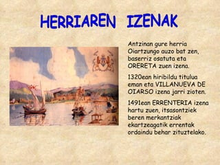 HERRIAREN  IZENAK Antzinan gure herria Oiartzungo auzo bat zen, baserriz osatuta eta ORERETA zuen izena.  1320ean hiribildu titulua eman eta VILLANUEVA DE OIARSO izena jarri zioten. 1491ean ERRENTERIA izena hartu zuen, itsasontziek beren merkantziak ekartzeagatik errentak ordaindu behar zituztelako. 